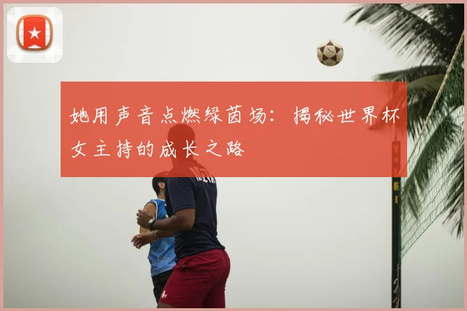 她用声音点燃绿茵场：揭秘世界杯女主持的成长之路
