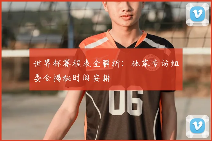 世界杯赛程表全解析：独家专访组委会揭秘时间安排