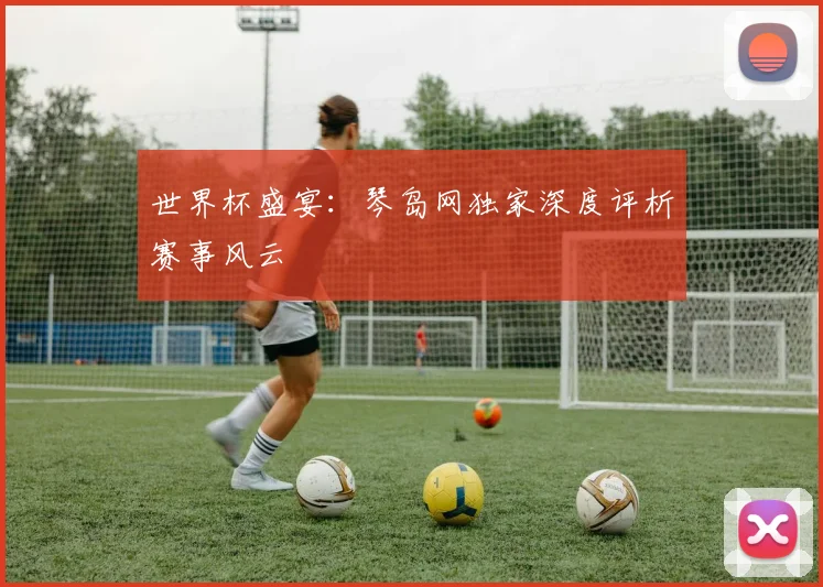 世界杯盛宴:琴岛网独家深度评析赛事风云