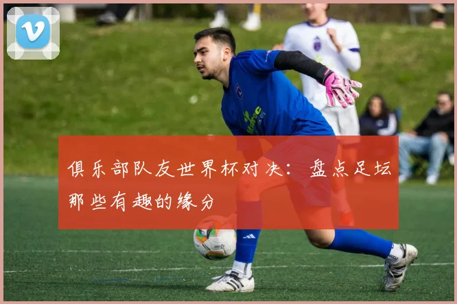 俱乐部队友世界杯对决:盘点足坛那些有趣的缘分