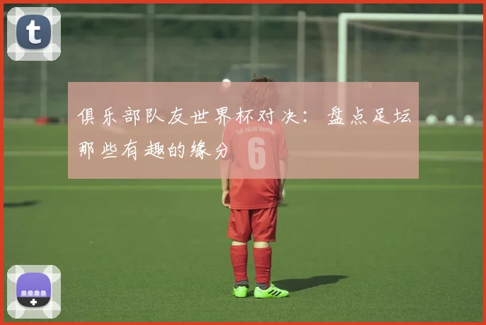俱乐部队友世界杯对决：盘点足坛那些有趣的缘分