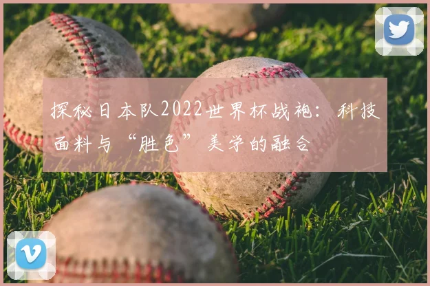 探秘日本队2022世界杯战袍：科技面料与“胜色”美学的融合