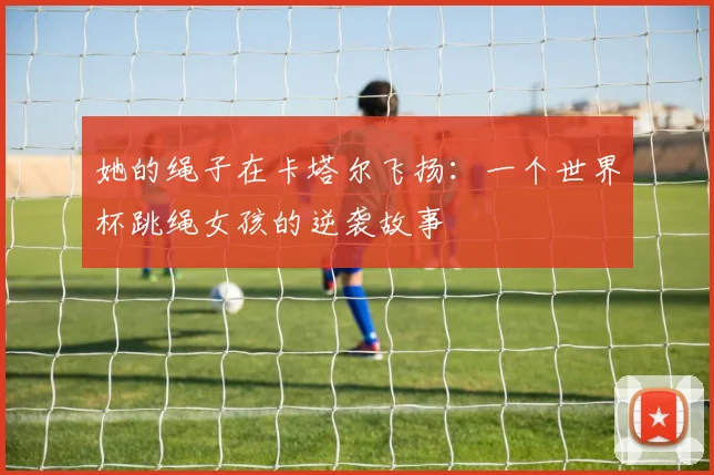 她的绳子在卡塔尔飞扬：一个世界杯跳绳女孩的逆袭故事