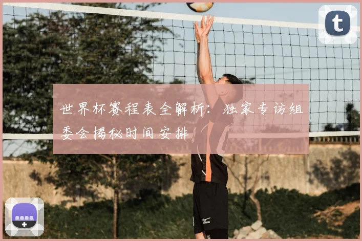 世界杯赛程表全解析:独家专访组委会揭秘时间安排