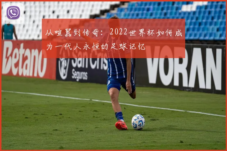 从喧嚣到传奇：2022世界杯如何成为一代人永恒的足球记忆