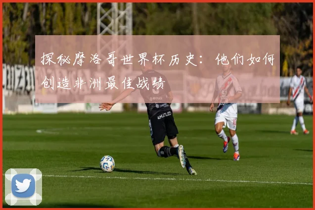 探秘摩洛哥世界杯历史：他们如何创造非洲最佳战绩