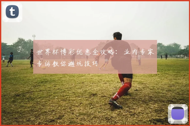 世界杯博彩优惠全攻略：业内专家专访教你避坑技巧