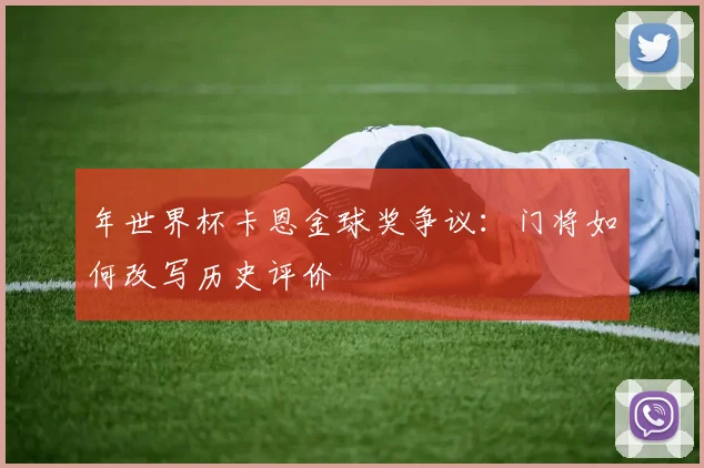 年世界杯卡恩金球奖争议：门将如何改写历史评价