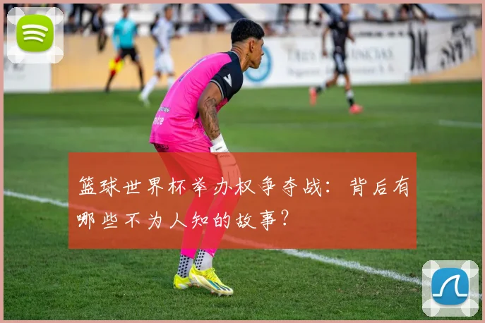 篮球世界杯举办权争夺战：背后有哪些不为人知的故事？